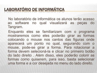 LABORATÓRIO DE INFORMÁTICA
No laboratório de informática os alunos terão acesso
ao software no qual visualizará as peças do
Tangram.
Enquanto eles se familiarizam com o programa
mostraremos como eles poderão girar as formas
colocando o mouse nos cantos das figuras onde
aparecerá um ponto no qual, segurando com o
mouse, pode-se girar a forma. Para rotacionar a
forma devem selecioná-la e clicar no primeiro botão
do lado direito . Além disso, eles poderão colorir as
formas como quiserem, para isso, basta selecionar
uma forma e a cor desejada no menu do lado direito.
 