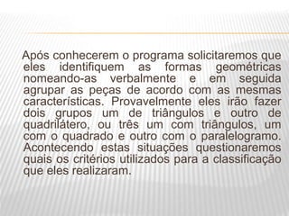Após conhecerem o programa solicitaremos que
eles identifiquem as formas geométricas
nomeando-as verbalmente e em seguida
agrupar as peças de acordo com as mesmas
características. Provavelmente eles irão fazer
dois grupos um de triângulos e outro de
quadrilátero, ou três um com triângulos, um
com o quadrado e outro com o paralelogramo.
Acontecendo estas situações questionaremos
quais os critérios utilizados para a classificação
que eles realizaram.
 