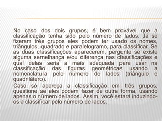 No caso dos dois grupos, é bem provável que a
classificação tenha sido pelo número de lados. Já se
fizeram três grupos eles podem ter usado os nomes,
triângulos, quadrado e paralelogramo, para classificar. Se
as duas classificações aparecerem, pergunte se existe
alguma semelhança e/ou diferença nas classificações e
qual delas seria a mais adequada para usar na
classificação das figuras geométricas usando a
nomenclatura pelo número de lados (triângulo e
quadrilátero).
Caso só apareça a classificação em três grupos,
questione se eles podem fazer de outra forma, usando
apenas o número de lados. Assim, você estará induzindo-
os a classificar pelo número de lados.
 