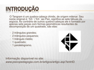 INTRODUÇÃO
O Tangram é um quebra-cabeça chinês, de origem milenar. Seu
nome original é: Tch´ i Tch´ iao Pan, significa as sete tábuas da
argúcia. Ao contrário de outros quebra-cabeças ele é formado por
apenas sete peças com formas geométricas resultantes da
decomposição de um quadrado, são elas:
· 2 triângulos grandes;
· 2 triângulos pequenos;
· 1 triângulo médio;
· 1 quadrado;
· 1 paralelogramo.
Informação disponível no site:
www.psicopedagogia.com.br/artigos/artigo.asp?entrID.
 
