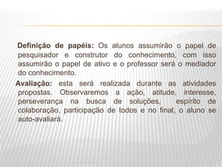 Definição de papéis: Os alunos assumirão o papel de
pesquisador e construtor do conhecimento, com isso
assumirão o papel de ativo e o professor será o mediador
do conhecimento.
Avaliação: esta será realizada durante as atividades
propostas. Observaremos a ação, atitude, interesse,
perseverança na busca de soluções, espírito de
colaboração, participação de todos e no final, o aluno se
auto-avaliará.
 