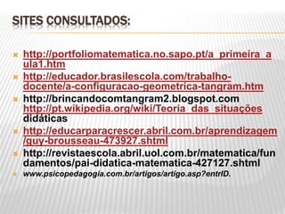 SITES CONSULTADOS:
 http://portfoliomatematica.no.sapo.pt/a_primeira_a
ula1.htm
 http://educador.brasilescola.com/trabalho-
docente/a-configuracao-geometrica-tangram.htm
 http://brincandocomtangram2.blogspot.com
http://pt.wikipedia.org/wiki/Teoria_das_situações
didáticas
 http://educarparacrescer.abril.com.br/aprendizagem
/guy-brousseau-473927.shtml
 http://revistaescola.abril.uol.com.br/matematica/fun
damentos/pai-didatica-matematica-427127.shtml
 www.psicopedagogia.com.br/artigos/artigo.asp?entrID.
 