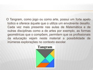 O Tangram, como jogo ou como arte, possui um forte apelo
lúdico e oferece àquele que o utiliza um envolvente desafio.
Cada vez mais presente nas aulas de Matemática e de
outras disciplinas como a de artes por exemplo, as formas
geométricas que o compõem, permitem que os profissionais
da educação vejam neste material a possibilidade de
inúmeras explorações no contexto escolar.
 