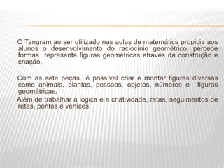 O Tangram ao ser utilizado nas aulas de matemática propicia aos
alunos o desenvolvimento do raciocínio geométrico, percebe
formas representa figuras geométricas através da construção e
criação.
Com as sete peças é possível criar e montar figuras diversas
como animais, plantas, pessoas, objetos, números e figuras
geométricas.
Além de trabalhar a lógica e a criatividade, retas, seguimentos de
retas, pontos e vértices.
 