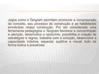 Jogos como o Tangram permitem promover a compreensão
do conceito, seu processo de construção e as habilidades
envolvidas nessa construção. Por ser considerado uma
ferramenta pedagógica o Tangram favorece a concentração
e atenção, desenvolve o raciocínio, possibilita a criação de
estratégias e regras, trabalha com a emoção, desenvolve a
capacidade indutiva, espacial, auditiva e visual, tudo de
forma lúdica e prazerosa.
 
