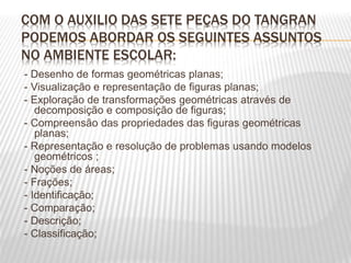 COM O AUXILIO DAS SETE PEÇAS DO TANGRAN
PODEMOS ABORDAR OS SEGUINTES ASSUNTOS
NO AMBIENTE ESCOLAR:
- Desenho de formas geométricas planas;
- Visualização e representação de figuras planas;
- Exploração de transformações geométricas através de
decomposição e composição de figuras;
- Compreensão das propriedades das figuras geométricas
planas;
- Representação e resolução de problemas usando modelos
geométricos ;
- Noções de áreas;
- Frações;
- Identificação;
- Comparação;
- Descrição;
- Classificação;
 
