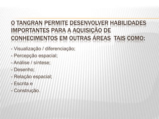 O TANGRAN PERMITE DESENVOLVER HABILIDADES
IMPORTANTES PARA A AQUISIÇÃO DE
CONHECIMENTOS EM OUTRAS ÁREAS TAIS COMO:
- Visualização / diferenciação;
- Percepção espacial;
- Análise / síntese;
- Desenho;
- Relação espacial;
- Escrita e
- Construção.
 