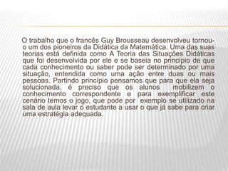 O trabalho que o francês Guy Brousseau desenvolveu tornou-
o um dos pioneiros da Didática da Matemática. Uma das suas
teorias está definida como A Teoria das Situações Didáticas
que foi desenvolvida por ele e se baseia no princípio de que
cada conhecimento ou saber pode ser determinado por uma
situação, entendida como uma ação entre duas ou mais
pessoas. Partindo princípio pensamos que para que ela seja
solucionada, é preciso que os alunos mobilizem o
conhecimento correspondente e para exemplificar este
cenário temos o jogo, que pode por exemplo se utilizado na
sala de aula levar o estudante a usar o que já sabe para criar
uma estratégia adequada.
 