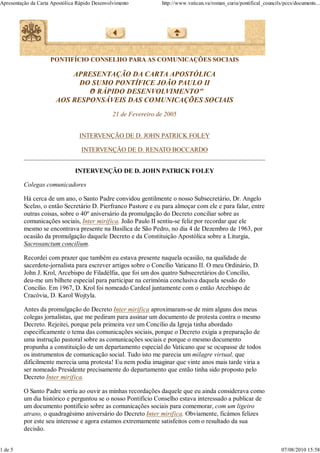 Apresentação da Carta Apostólica Rápido Desenvolvimento          http://www.vatican.va/roman_curia/pontifical_councils/pccs/documents...




                     PONTIFÍCIO CONSELHO PARA AS COMUNICAÇÕES SOCIAIS

                           APRESENTAÇÃO DA CARTA APOSTÓLICA
                             DO SUMO PONTÍFICE JOÃO PAULO II
                               O RÁPIDO DESENVOLVIMENTO"
                               "
                       AOS RESPONSÁVEIS DAS COMUNICAÇÕES SOCIAIS
                                                21 de Fevereiro de 2005


                                 INTERVENÇÃO DE D. JOHN PATRICK FOLEY

                                  INTERVENÇÃO DE D. RENATO BOCCARDO


                                INTERVENÇÃO DE D. JOHN PATRICK FOLEY

          Colegas comunicadores

          Há cerca de um ano, o Santo Padre convidou gentilmente o nosso Subsecretário, Dr. Angelo
          Scelzo, o então Secretário D. Pierfranco Pastore e eu para almoçar com ele e para falar, entre
          outras coisas, sobre o 40º aniversário da promulgação do Decreto conciliar sobre as
          comunicações sociais, Inter mirifica. João Paulo II sentiu-se feliz por recordar que ele
          mesmo se encontrava presente na Basílica de São Pedro, no dia 4 de Dezembro de 1963, por
          ocasião da promulgação daquele Decreto e da Constituição Apostólica sobre a Liturgia,
          Sacrosanctum concilium.

          Recordei com prazer que também eu estava presente naquela ocasião, na qualidade de
          sacerdote-jornalista para escrever artigos sobre o Concílio Vaticano II. O meu Ordinário, D.
          John J. Krol, Arcebispo de Filadélfia, que foi um dos quatro Subsecretários do Concílio,
          deu-me um bilhete especial para participar na cerimónia conclusiva daquela sessão do
          Concílio. Em 1967, D. Krol foi nomeado Cardeal juntamente com o então Arcebispo de
          Cracóvia, D. Karol Wojtyla.

          Antes da promulgação do Decreto Inter mirifica aproximaram-se de mim alguns dos meus
          colegas jornalistas, que me pediram para assinar um documento de protesta contra o mesmo
          Decreto. Rejeitei, porque pela primeira vez um Concílio da Igreja tinha abordado
          especificamente o tema das comunicações sociais, porque o Decreto exigia a preparação de
          uma instrução pastoral sobre as comunicações sociais e porque o mesmo documento
          propunha a constituição de um departamento especial do Vaticano que se ocupasse de todos
          os instrumentos de comunicação social. Tudo isto me parecia um milagre virtual, que
          dificilmente merecia uma protesta! Eu nem podia imaginar que vinte anos mais tarde viria a
          ser nomeado Presidente precisamente do departamento que então tinha sido proposto pelo
          Decreto Inter mirifica.

          O Santo Padre sorriu ao ouvir as minhas recordações daquele que eu ainda considerava como
          um dia histórico e perguntou se o nosso Pontifício Conselho estava interessado a publicar de
          um documento pontifício sobre as comunicações sociais para comemorar, com um ligeiro
          atraso, o quadragésimo aniversário do Decreto Inter mirifica. Obviamente, ficámos felizes
          por este seu interesse e agora estamos extremamente satisfeitos com o resultado da sua
          decisão.


1 de 5                                                                                                                07/08/2010 15:58
 