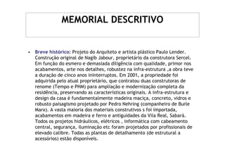 MEMORIAL DESCRITIVO


• Breve histórico: Projeto do Arquiteto e artista plástico Paulo Lender.
  Construção original de Nagib Jabour, proprietário da construtora Sercel.
  Em função do esmero e demasiada diligência com qualidade, primor nos
  acabamentos, arte nos detalhes, robustez na infra-estrutura ,a obra teve
  a duração de cinco anos ininterruptos. Em 2001, a propriedade foi
  adquirida pelo atual proprietário, que contratou duas construtoras de
  renome (Tempo e PHM) para ampliação e modernização completa da
  residência, preservando as características originais. A infra-estrutura e
  design da casa é fundamentalmente madeira maciça, concreto, vidros e
  robusto paisagismo projetado por Pedro Nehring (companheiro de Burle
  Marx). A vasta maioria dos materiais construtivos s foi importada,
  acabamentos em madeira e ferro e antiguidades da Vila Real, Sabará.
  Todos os projetos hidráulicos, elétricos , informática com cabeamento
  central, segurança, iluminação etc foram projetados por profissionais de
  elevado calibre. Todas as plantas de detalhamento (de estrutural a
  acessórios) estão disponíveis.
 