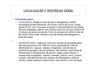 LOCALIZAÇÃO E DESCRIÇÃO GERAL

• Informações gerais
   – LOCALIZACAO: situada no Anel da Serra, Mangabeiras, melhor
      localização de Belo Horizonte. Em frente a Serra do Curral, cartão
      postal de BH, com vistas para as Serras e visão panorâmica da cidade.
      Recanto sossegado, apenas com trânsito local (cul-de-sac), embora há
      2 minutos do centro comercial. Perto (3 minutos) do melhor clube de
      BH, Minas Tênis Clube. Distância à pé do Parque das Mangabeira e
      pista de cooper
•
   – DESCRICAO GERAL: magnífica e discreta mansão em garantida pelos
      desníveis do terreno em 1300 m2 e área construída de 1100 m2
      distribuídos em espaços amplos e integrados. Constituída de
      (basement) garagem, sala de ginástica, dois banhos e quartinhos de
      ferramentas e equipamentos de piscina, adega (andar térreo) 3
      amplas salas conjugadas, cozinha, varandas, piscina, ofurô, jardins,
      cascata, (entrada serviço) dois quartos de empregados e área de
      serviço, (andar superior) 4 semi-suites, sala intima e suíte principal.
 