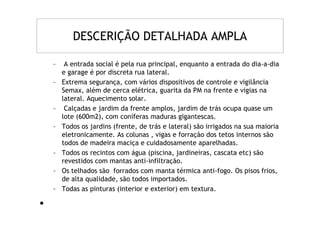 DESCERIÇÃO DETALHADA AMPLA

    –    A entrada social é pela rua principal, enquanto a entrada do dia-a-dia
        e garage é por discreta rua lateral.
    –   Extrema segurança, com vários dispositivos de controle e vigilância
        Semax, além de cerca elétrica, guarita da PM na frente e vigias na
        lateral. Aquecimento solar.
    –    Calçadas e jardim da frente amplos, jardim de trás ocupa quase um
        lote (600m2), com coníferas maduras gigantescas.
    –   Todos os jardins (frente, de trás e lateral) são irrigados na sua maioria
        eletronicamente. As colunas , vigas e forração dos tetos internos são
        todos de madeira maciça e cuidadosamente aparelhadas.
    –   Todos os recintos com água (piscina, jardineiras, cascata etc) são
        revestidos com mantas anti-infiltração.
    –   Os telhados são forrados com manta térmica anti-fogo. Os pisos frios,
        de alta qualidade, são todos importados.
    –   Todas as pinturas (interior e exterior) em textura.

•
•
 