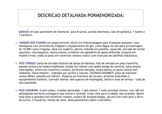 DESCRICAO DETALHADA PORMENORIZADA:


  GARAGE em piso patchwork de mármores para 8 carros, portão eletrônico, sala de ginástica, 1 banho e
  1 banheiro.

• JARDINS DOS FUNDOS em amplo terreno, ofurô com hidromassagem para 8 pessoas sentadas, casa
  demáquina com controles da irrigação e equipamentos do gás, caixa dágua no solo para armazenagem
  de 10.000 l para irrigação, deck em madeira, piscina redonda em pastilha, aquecida, cercada de rochas
  quartzito, churrasqueira, ducha (valve), armários com geladeira de apoio embutida, prataria em
  madeira frejó, todos os pisos em travertino romano rústico com inserções de ladrilhos hidráulicos.

• PISO TÉRREO: porta de entrada histórica de igreja de Mariana, hall de entrada em piso travertino,
  parede artística em pedra empilhada, lavabo em vidrotil com pedra antiga de cantaria, salas amplas
  interligadas, lareira em travertino romano, pe direito elevado, amplo domus na parte central som
  ambiente, home theatre, rodeadas por jardins e cascata. COZINHA GOURMET: pisos de mármore
  cotton White, paredes em vidrotil, dispensa em mármore de carrara, armários embutidos e
  equipamentos italianos. Corredor lateral: dois quartos de empregada, banho e área de serviço – tudo de
  alta qualidade.

• PISO SUPERIOR: 4 semi-suites, 2 sotãos decorados, 1 sala íntima, 1 suite principal imensa com 160 m2
  abrangendo escritório contíguo e sala intima e varanda. Linda vista para a cidade, das varandas. Banho
  todo (piso e paredes) em travertino romano, quadro de azulejos belgas, jacuzzi com vista para a Serra
  do Curral, 2 chuveiros, metais da valve. Deck panorâmico sobre o escritório.
 