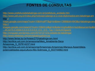 FONTES DE CONSULTAS
http://www.prefeituradetabatinga.com.br/prefeitura_acidade.htm
http://www.pdt.org.br/index.php/noticias/calango-e-o-vice-diplomados-em-tabatinga-am
http://
maps.google.com/maps?num=10&hl=ptPT&gl=br&biw=1366&bih=643&q=tabatinga-ama
http://
images.google.com/search?num=10&hl=pt&gl=br&site=imghp&tbm=isch&source=hp&bi
...45.4215.0.4594.0.0.0.0.0.0.0.0..0.0...0.0...1ac.1.Gz4cXCtgwzQ
http://ronguapi.wordpress.com/2010/12/12/a-cidade-de-tabatinga/
http://www.telelistas.net/am/tabatinga/bancos
http://www.ferias.tur.br/hoteis/270/tabatinga-am.html
http://acritica.uol.com.br/amazonia/Meio_Amabiente-Seca
Amazonas_5_357614237.html
http://acritica.uol.com.br/amazonia/Amazonas-Amazonas-Manaus-Assembleia-
potencialidades-aquicultura-Alto-Solimoes_0_553744882.html
 