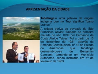 Tabatinga é  uma  palavra  de  origem 
indígena  que  no  Tupi  significa  "barro 
branco”.
A  cidade  deriva  do  povoado  de  São 
Francisco  Xavier,  fundada  na  primeira 
metade  do  séc.  XVIII  por  Fernando  da 
Costa Ataíde Teives.  Foi  a  partir  de  10 
de  dezembro  de  1981,  através  da 
Emenda Constitucional nº 12 do Estado 
do     Amazonas,        que      Tabatinga 
desmembrou-se          de        Benjamim 
Constant,  tornando-se  um  Município 
Autônomo,  sendo  instalado  em  1º  de 
fevereiro de 1983.
 