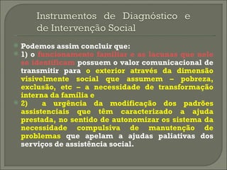 Podemos assim concluir que: 1) o  funcionamento familiar e as lacunas que nele se identificam  possuem o valor comunicacional de transmitir para  o exterior através da dimensão visivelmente social que assumem – pobreza, exclusão, etc – a necessidade de transformação interna da família e 2)  a urgência da modificação dos padrões assistenciais que têm caracterizado a ajuda prestada, no sentido de autonomizar os sistema da necessidade compulsiva de manutenção de problemas  que apelam a ajudas paliativas dos serviços de assistência social. 