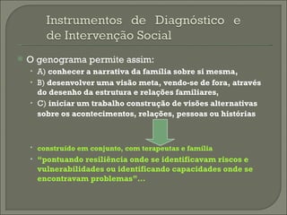 O genograma permite assim: A)  conhecer a narrativa da família sobre si mesma,   B)  desenvolver uma visão meta, vendo-se de fora, através do desenho da estrutura e relações familiares,   C)  iniciar um trabalho construção de visões alternativas sobre os acontecimentos, relações, pessoas ou histórias   construído em conjunto, com terapeutas e família   “ pontuando resiliência onde se identificavam riscos e vulnerabilidades ou identificando capacidades onde se encontravam problemas”…   