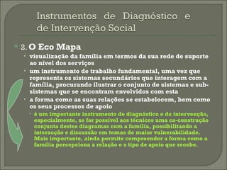 2.  O Eco Mapa visualização da família em termos da sua rede de suporte ao nível dos serviços   um instrumento de trabalho fundamental, uma vez que representa os sistemas secundários que interagem com a família, procurando ilustrar o conjunto de sistemas e sub-sistemas que se encontram envolvidos com esta   a forma como as suas relações se estabelecem, bem como os seus processos de apoio   é um importante instrumento de diagnóstico e de intervenção, especialmente, se for possível aos técnicos uma co-construção conjunta destes diagramas com a família, possibilitando a interacção e discussão em temas de maior vulnerabilidade. Mais importante, ainda permite compreender a forma como a família percepciona a relação e o tipo de apoio que recebe. 