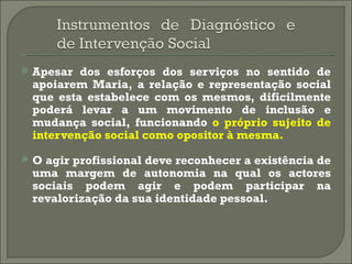 Apesar dos esforços dos serviços no sentido de apoiarem Maria, a relação e representação social que esta estabelece com os mesmos, dificilmente poderá levar a um movimento de inclusão e mudança social, funcionando  o próprio sujeito de intervenção social como opositor à mesma.   O agir profissional deve reconhecer a existência de uma margem de autonomia na qual os actores sociais podem agir e podem participar na revalorização da sua identidade pessoal. 