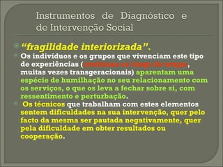 “ fragilidade interiorizada”.   Os indivíduos e os grupos que vivenciam este tipo de experiências ( contínuas ao longo do tempo , muitas vezes transgeracionais)  aparentam uma espécie de humilhação no seu relacionamento com os serviços, o que os leva a fechar sobre si, com ressentimento e perturbação . Os técnicos  que trabalham com estes elementos  sentem dificuldades na sua intervenção, quer pelo facto da mesma ser pautada negativamente, quer pela dificuldade em obter resultados ou cooperação . 