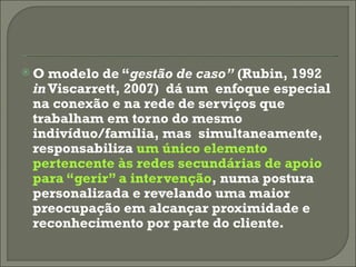 O modelo de “ gestão de caso”  (Rubin, 1992  in  Viscarrett, 2007)  dá um  enfoque especial na conexão e na rede de serviços que trabalham em torno do mesmo indivíduo/família, mas  simultaneamente, responsabiliza  um único elemento pertencente às redes secundárias de apoio para “gerir” a intervenção , numa postura personalizada e revelando uma maior preocupação em alcançar proximidade e reconhecimento por parte do cliente. 