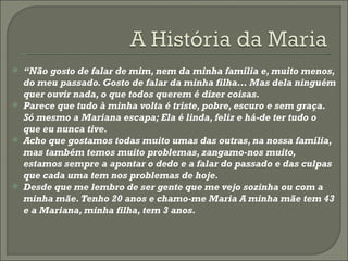 “ Não gosto de falar de mim, nem da minha família e, muito menos, do meu passado. Gosto de falar da minha filha… Mas dela ninguém quer ouvir nada, o que todos querem é dizer coisas.  Parece que tudo à minha volta é triste, pobre, escuro e sem graça. Só mesmo a Mariana escapa; Ela é linda, feliz e há-de ter tudo o que eu nunca tive. Acho que gostamos todas muito umas das outras, na nossa família, mas também temos muito problemas, zangamo-nos muito, estamos sempre a apontar o dedo e a falar do passado e das culpas que cada uma tem nos problemas de hoje. Desde que me lembro de ser gente que me vejo sozinha ou com a minha mãe. Tenho 20 anos e chamo-me Maria A minha mãe tem 43 e a Mariana, minha filha, tem 3 anos.  