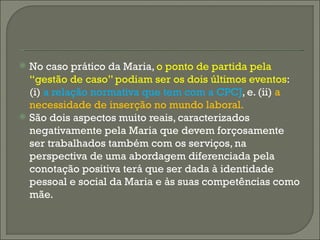 No caso prático da Maria,  o ponto de partida pela “gestão de caso” podiam ser os dois últimos eventos : (i)  a relação normativa que tem com a CPCJ , e. (ii)  a necessidade de inserção no mundo laboral.   São dois aspectos muito reais, caracterizados negativamente pela Maria que devem forçosamente ser trabalhados também com os serviços, na perspectiva de uma abordagem diferenciada pela conotação positiva terá que ser dada à identidade pessoal e social da Maria e às suas competências como mãe.  
