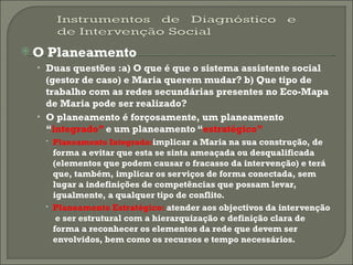 O Planeamento Duas questões :a) O que é que o sistema assistente social (gestor de caso) e Maria querem mudar? b) Que tipo de trabalho com as redes secundárias presentes no Eco-Mapa de Maria pode ser realizado?   O planeamento é forçosamente, um planeamento “ integrado”  e um planeamento “ estratégico” Planeamento Integrado: implicar a Maria na sua construção, de forma a evitar que esta se sinta ameaçada ou desqualificada (elementos que podem causar o fracasso da intervenção) e terá que, também, implicar os serviços de forma conectada, sem lugar a indefinições de competências que possam levar, igualmente, a qualquer tipo de conflito. Planeamento Estratégico:  atender aos objectivos da intervenção  e ser estrutural com a hierarquização e definição clara de forma a reconhecer os elementos da rede que devem ser envolvidos, bem como os recursos e tempo necessários. 