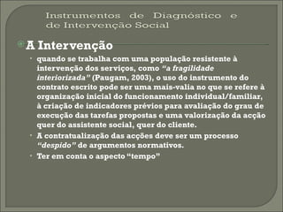 A Intervenção quando se trabalha com uma população resistente à intervenção dos serviços, como  “a fragilidade interiorizada”  (Paugam, 2003), o uso do instrumento do contrato escrito pode ser uma mais-valia no que se refere à organização inicial do funcionamento individual/familiar, à criação de indicadores prévios para avaliação do grau de execução das tarefas propostas e uma valorização da acção quer do assistente social, quer do cliente. A contratualização das acções deve ser um processo  “despido”  de argumentos normativos. Ter em conta o aspecto “tempo” 