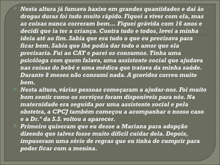 Nesta altura já fumava haxixe em grandes quantidades e daí às drogas duras foi tudo muito rápido. Fiquei a viver com ela, mas as coisas nunca correram bem… Fiquei grávida com 16 anos e decidi que ia ter a criança. Contra tudo e todos, levei a minha ideia até ao fim. Sabia que era tudo o que eu precisava para ficar bem. Sabia que lhe podia dar todo o amor que ela precisaria. Fui ao CAT e parei os consumos. Tinha uma psicóloga com quem falava, uma assistente social que ajudava nas coisas do bebé e uma médica que tratava da minha saúde. Durante 8 meses não consumi nada. A gravidez correu muito bem.  Nesta altura, várias pessoas começaram a ajudar-nos. Foi muito bom sentir como os serviços foram disponíveis para nós. Na maternidade era seguida por uma assistente social e pela obstetra, a CPCJ também começou a acompanhar o nosso caso e a Dr.ª da S.S. voltou a aparecer.  Primeiro quiseram que eu desse a Mariana para adopção dizendo que talvez fosse muito difícil cuidar dela. Depois, impuseram uma série de regras que eu tinha de cumprir para poder ficar com a menina.  