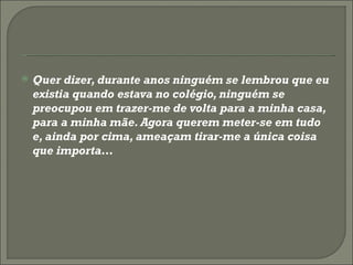 Quer dizer, durante anos ninguém se lembrou que eu existia quando estava no colégio, ninguém se preocupou em trazer-me de volta para a minha casa, para a minha mãe. Agora querem meter-se em tudo e, ainda por cima, ameaçam tirar-me a única coisa que importa… 