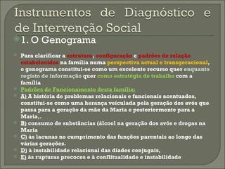 1. O Genograma Para clarificar a  estrutura ,  configuração  e  padrões de relação estabelecidos  na família numa  perspectiva actual e transgeracional , o genograma constitui-se como um excelente recurso quer  enquanto registo de informação  quer  como estratégia de trabalho  com a família Padrões de Funcionamento desta família: A)  A história de problemas relacionais e funcionais acentuados, constitui-se como uma herança veiculada pela geração dos avós que passa para a geração da mãe da Maria e posteriormente para a Maria,. B)  consumo de substâncias (álcool na geração dos avós e drogas na Maria C)  às lacunas no cumprimento das funções parentais ao longo das várias gerações. D)  à instabilidade relacional das díades conjugais, E)  às rupturas precoces e à conflitualidade e instabilidade  
