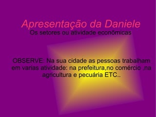 Apresentação da Daniele Os setores ou atividade econômicas  OBSERVE: Na sua cidade as pessoas trabalham em varias atividade: na prefeitura,no comércio ,na agricultura e pecuária ETC.. 