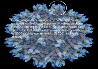 É uma doença infecciosa aguda de curta duração, de gravidade variável, causada por um arbovírus, do gênero Flavivírus (sorotipos: 1,2,3 e 4). No Brasil, circulam os tipos 1, 2 e 3. O vírus 3 está presente desde dezembro de 2000 e foi isolado em janeiro de 2001, no Rio de Janeiro. 