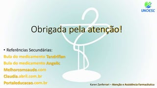 • Referências Secundárias:
Bula do medicamento Tandriflan
Bula do medicamento Angelic
Melhorcomsaude.com
Claudia.abril.com.br
Portaleducacao.com.br
Obrigada pela atenção!
Karen Zanferrari – Atenção e Assistência Farmacêutica
 