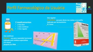 Perfil Farmacológico da Usuária
2 medicamentos
• 2 Via Oral
• 1 Uso contínuo
• 1 Uso regular
Uso regular:
Tandriflan: usa para dores nas costas e no joelho
Indicado por farmacêutico
Á 3 anos
Uso contínuo:
Angeliq: usa para reposição hormonal
Indicado pelo médico especialista
Á 6 meses
Suspeita de PRM
 