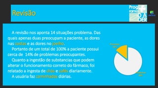 Revisão
Problemas
86%
Presentes
14%
A revisão nos aponta 14 situações problema. Das
quais apenas duas preocupam a paciente, as dores
nas costas e as dores no joelho.
Portanto de um total de 100% a paciente possui
cerca de 14% de problemas preocupantes.
Quanto a ingestão de substancias que podem
alterar o funcionamento correto do fármaco, foi
relatado a ingesta de chás e cafés diariamente.
A usuária faz caminhadas diárias.
 