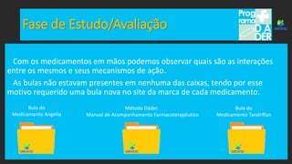 Fase de Estudo/Avaliação
Com os medicamentos em mãos podemos observar quais são as interações
entre os mesmos e seus mecanismos de ação.
As bulas não estavam presentes em nenhuma das caixas, tendo por esse
motivo requerido uma bula nova no site da marca de cada medicamento.
Bula do
Medicamento Angeliq
Bula do
Medicamento Tandriflan
Método Dáder.
Manual de Acompanhamento Farmacoterapêutico
 