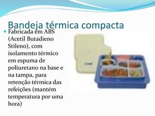 Bandeja térmica compacta
 Fabricada em ABS
(Acetil Butadieno
Stileno), com
isolamento térmico
em espuma de
poliuretano na base e
na tampa, para
retenção térmica das
refeições (mantém
temperatura por uma
hora)
 