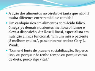  A ação dos alimentos no cérebro é tanta que não há
muita diferença entre remédio e comida!
 Um cardápio rico em alimentos com ácido fólico,
ômega 3 e demais nutrientes melhora o humor e
eleva a disposição, diz Roseli Rossi, especialista em
nutrição clínica funcional. "Em um mês o paciente
já melhora muito.", para o neurocientista Gary L.
Wenk.
 "Comer é fonte de prazer e sociabilização. Se perco
isso, ou porque não tenho tempo ou porque estou
de dieta, perco algo vital."
 