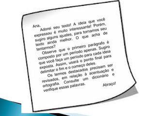 você
ia que
ide
,
na,
exto! A sante! Porém
t
A
seu
eu
eres
Adorei
uito int ra tornamos s
é m
, pa
a de
ressou
exp
ajustes
e ach
qu
uns
giro alg
lhor. O
su
me
ainda
o é
texto
arágraf o
ro p
armos? ue o primei enas. Sugir
tent
ap
e q
Observ
período ara cada ideia
r um
ra
osto po m período p
final pa
comp
ça u
onto
você fa m, usará o p es.
que
el
si
sta. As e o começo d ecisam ser
expo
pr
m
o e
cados
itar o fi
delim
desta
ntuaçã e
ace
mos
rio
ção à
Os ter
a
dicioná
em rel
um
os,
revisad . Consulte
!
fia
s.
Abraço
ortogra
palavra
ssas
ifique e
ver

 