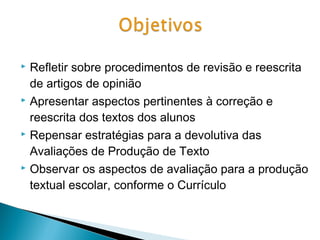Refletir sobre procedimentos de revisão e reescrita
de artigos de opinião
 Apresentar aspectos pertinentes à correção e
reescrita dos textos dos alunos
 Repensar estratégias para a devolutiva das
Avaliações de Produção de Texto
 Observar os aspectos de avaliação para a produção
textual escolar, conforme o Currículo


 