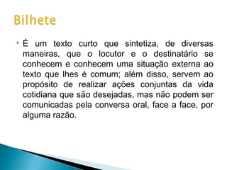 

É um texto curto que sintetiza, de diversas
maneiras, que o locutor e o destinatário se
conhecem e conhecem uma situação externa ao
texto que lhes é comum; além disso, servem ao
propósito de realizar ações conjuntas da vida
cotidiana que são desejadas, mas não podem ser
comunicadas pela conversa oral, face a face, por
alguma razão.

 