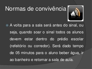 Normas de convivência
 A volta para a sala será antes do sinal, ou
seja, quando soar o sinal todos os alunos
devem estar dentro do prédio escolar
(refeitório ou corredor). Será dado tempo
de 05 minutos para o aluno beber água, ir
ao banheiro e retornar a sala de aula.
 