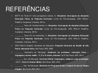 REFERÊNCIAS
 BETTI, M. Tema 01: Uma perspectiva cultural. In. Disciplina: Concepção da disciplina
Educação Física na Proposta Curricular. Curso de Pós-Graduação. SÃO PAULO:
RedeFor; Campinas: Unicamp, 2011a.
 ________. Tema 02: Se-Movimentar. In. Disciplina: Concepção da disciplina Educação
Física na Proposta Curricular. Curso de Pós-Graduação. SÃO PAULO: RedeFor;
Campinas: Unicamp, 2011b.
 ________. Tema 03: Os conteúdos. In. Disciplina: Concepção da disciplina Educação
Física na Proposta Curricular. Curso de Pós-Graduação. SÃO PAULO: RedeFor;
Campinas: Unicamp, 2011c.
 SÃO PAULO (Estado), Secretaria da Educação. Proposta Curricular do Estado de São
Paulo: educação física. São Paulo: SEE, 2008.
 ________ Secretaria da Educação. Cadernos do professor: educação física –
linguagens, ensino médio - 1ª, 2ª e 3ª séries, volumes 1 e 2. São Paulo: SEE, 2014.
 ________ Sec. da Educação. Currículo Oficial: Linguagens, códigos e suas tecnologias
– E. F. – Ciclo II e Ensino Médio. São Paulo: SEE, 2010.
 ________ Sec. da Educação. Diretrizes do Programa Ensino Integral; Escola de Tempo
Integral. São Paulo: SEE, 2011.
 