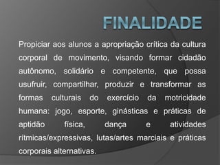 Propiciar aos alunos a apropriação crítica da cultura
corporal de movimento, visando formar cidadão
autônomo, solidário e competente, que possa
usufruir, compartilhar, produzir e transformar as
formas culturais do exercício da motricidade
humana: jogo, esporte, ginásticas e práticas de
aptidão física, dança e atividades
rítmicas/expressivas, lutas/artes marciais e práticas
corporais alternativas.
 