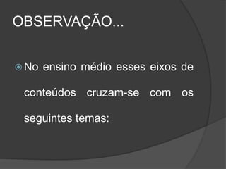 OBSERVAÇÃO...
 No ensino médio esses eixos de
conteúdos cruzam-se com os
seguintes temas:
 