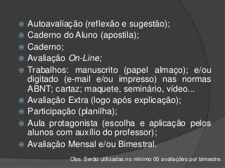  Autoavaliação (reflexão e sugestão);
 Caderno do Aluno (apostila);
 Caderno;
 Avaliação On-Line;
 Trabalhos: manuscrito (papel almaço); e/ou
digitado (e-mail e/ou impresso) nas normas
ABNT; cartaz; maquete, seminário, vídeo...
 Avaliação Extra (logo após explicação);
 Participação (planilha);
 Aula protagonista (escolha e aplicação pelos
alunos com auxílio do professor);
 Avaliação Mensal e/ou Bimestral.
Obs. Serão utilizadas no mínimo 05 avaliações por bimestre.
 