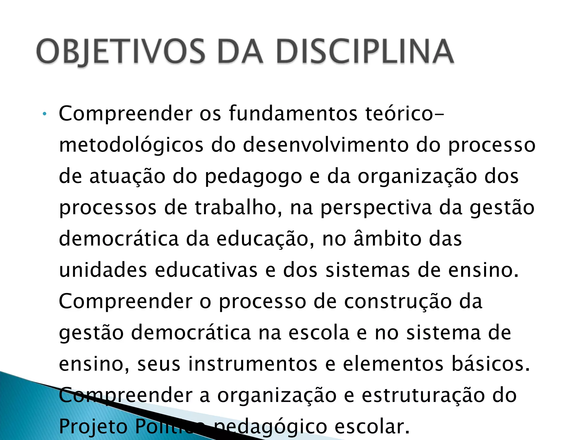Compreender os fundamentos teórico-metodológicos do desenvolvimento do processo de atuação do pedagogo e da organização dos processos de trabalho, na perspectiva da gestão democrática da educação, no âmbito das unidades educativas e dos sistemas de ensino. Compreender o processo de construção da gestão democrática na escola e no sistema de ensino, seus instrumentos e elementos básicos. Compreender a organização e estruturação do Projeto Político pedagógico escolar. 