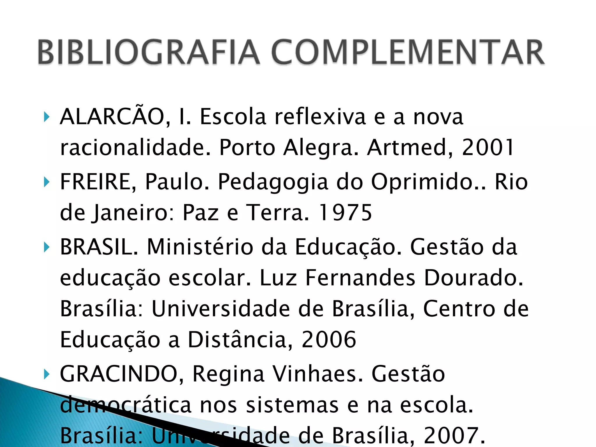 ALARCÃO, I. Escola reflexiva e a nova racionalidade. Porto Alegra. Artmed, 2001 FREIRE, Paulo. Pedagogia do Oprimido.. Rio de Janeiro: Paz e Terra. 1975 BRASIL. Ministério da Educação. Gestão da educação escolar. Luz Fernandes Dourado. Brasília: Universidade de Brasília, Centro de Educação a Distância, 2006 GRACINDO, Regina Vinhaes. Gestão democrática nos sistemas e na escola. Brasília: Universidade de Brasília, 2007. 